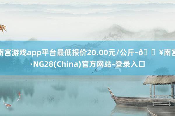 南宫游戏app平台最低报价20.00元/公斤-🔥南宫·NG28(China)官方网站-登录入口