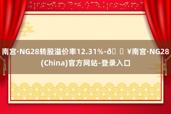 南宫·NG28转股溢价率12.31%-🔥南宫·NG28(China)官方网站-登录入口