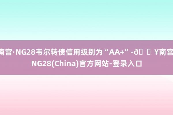 南宫·NG28韦尔转债信用级别为“AA+”-🔥南宫·NG28(China)官方网站-登录入口