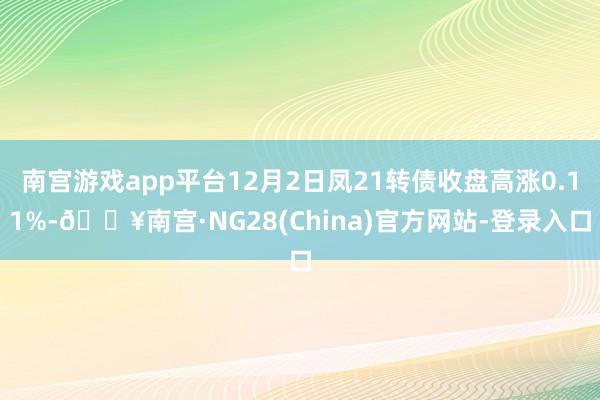 南宫游戏app平台12月2日凤21转债收盘高涨0.11%-🔥南宫·NG28(China)官方网站-登录入口