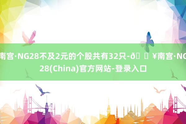 南宫·NG28不及2元的个股共有32只-🔥南宫·NG28(China)官方网站-登录入口