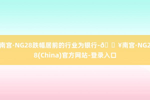 南宫·NG28跌幅居前的行业为银行-🔥南宫·NG28(China)官方网站-登录入口