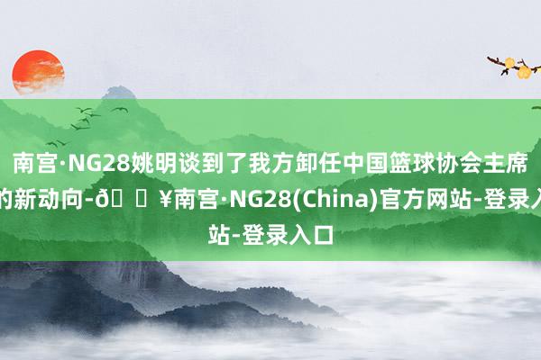 南宫·NG28姚明谈到了我方卸任中国篮球协会主席后的新动向-🔥南宫·NG28(China)官方网站-登录入口