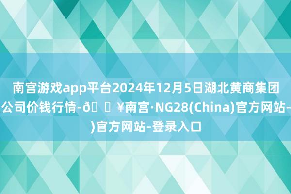 南宫游戏app平台2024年12月5日湖北黄商集团股份有限公司价钱行情-🔥南宫·NG28(China)官方网站-登录入口