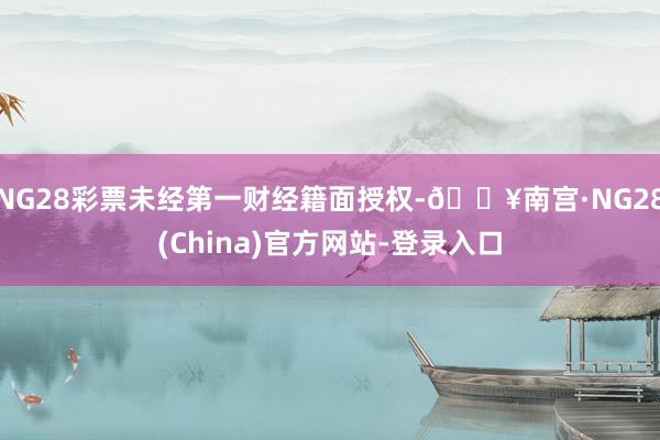 NG28彩票未经第一财经籍面授权-🔥南宫·NG28(China)官方网站-登录入口