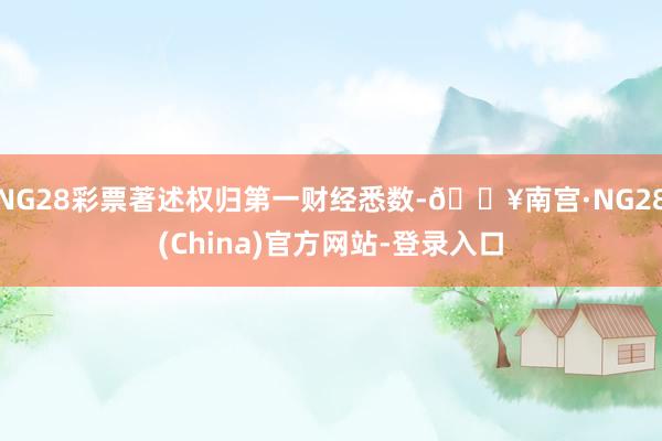 NG28彩票著述权归第一财经悉数-🔥南宫·NG28(China)官方网站-登录入口