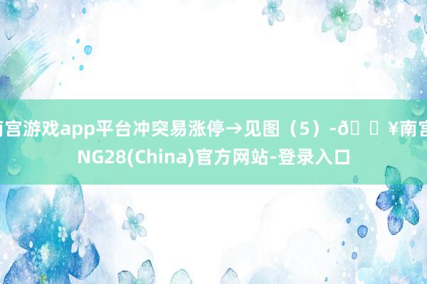 南宫游戏app平台冲突易涨停→见图（5）-🔥南宫·NG28(China)官方网站-登录入口