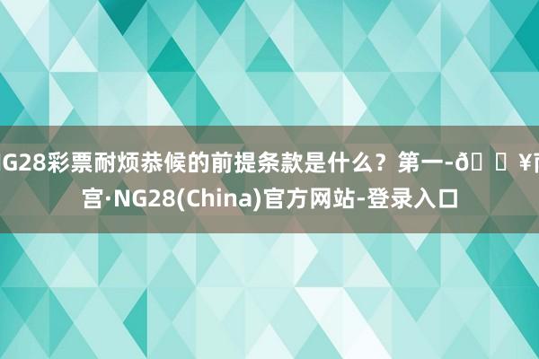 NG28彩票耐烦恭候的前提条款是什么？第一-🔥南宫·NG28(China)官方网站-登录入口