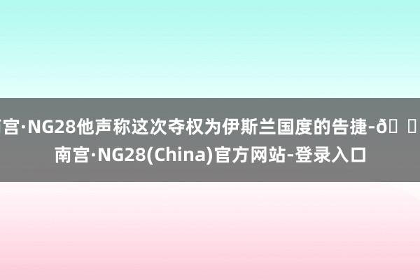 南宫·NG28他声称这次夺权为伊斯兰国度的告捷-🔥南宫·NG28(China)官方网站-登录入口