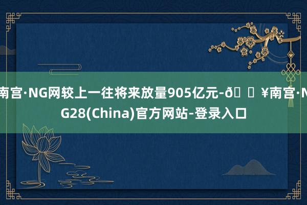 南宫·NG网较上一往将来放量905亿元-🔥南宫·NG28(China)官方网站-登录入口