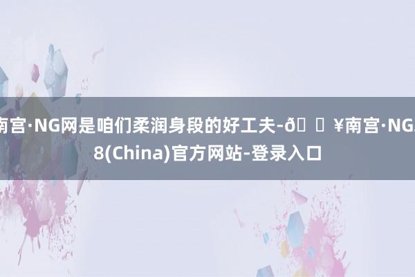 南宫·NG网是咱们柔润身段的好工夫-🔥南宫·NG28(China)官方网站-登录入口