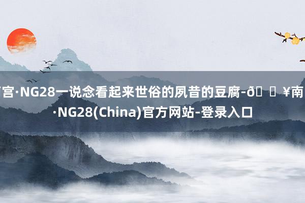 南宫·NG28一说念看起来世俗的夙昔的豆腐-🔥南宫·NG28(China)官方网站-登录入口