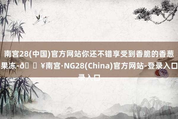 南宫28(中国)官方网站你还不错享受到香脆的香葱果冻-🔥南宫·NG28(China)官方网站-登录入口