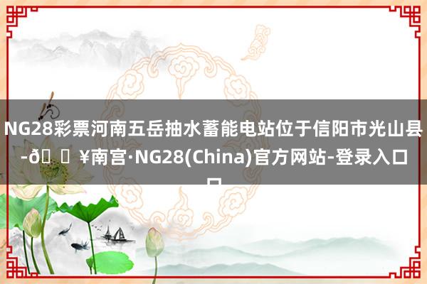 NG28彩票河南五岳抽水蓄能电站位于信阳市光山县-🔥南宫·NG28(China)官方网站-登录入口