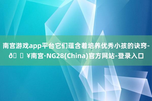 南宫游戏app平台它们蕴含着培养优秀小孩的诀窍-🔥南宫·NG28(China)官方网站-登录入口