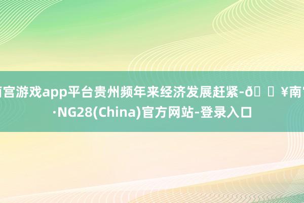 南宫游戏app平台贵州频年来经济发展赶紧-🔥南宫·NG28(China)官方网站-登录入口