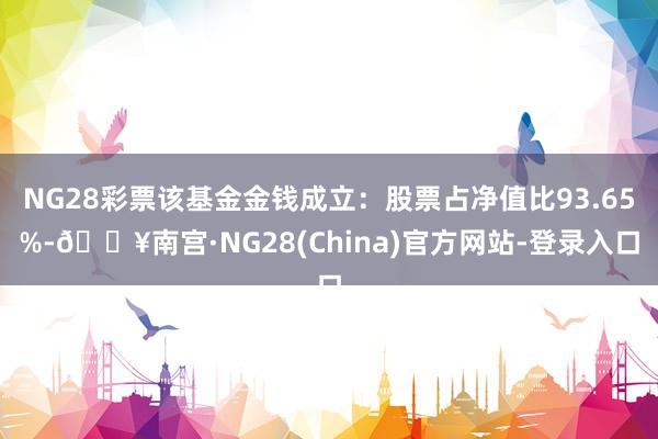 NG28彩票该基金金钱成立：股票占净值比93.65%-🔥南宫·NG28(China)官方网站-登录入口