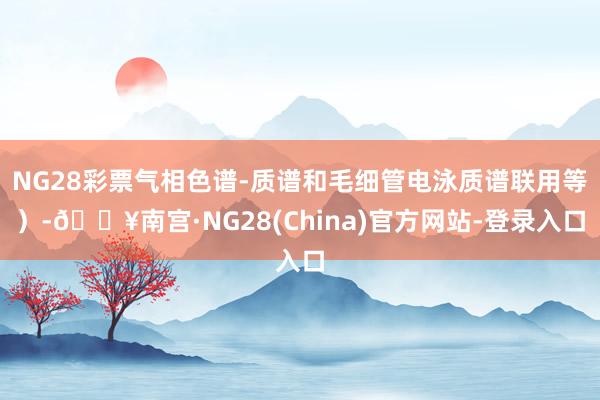 NG28彩票气相色谱-质谱和毛细管电泳质谱联用等）-🔥南宫·NG28(China)官方网站-登录入口