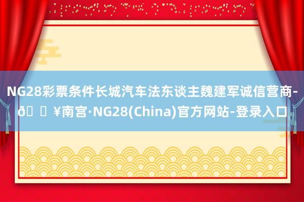 NG28彩票条件长城汽车法东谈主魏建军诚信营商-🔥南宫·NG28(China)官方网站-登录入口