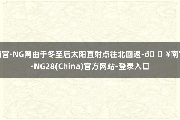 南宫·NG网由于冬至后太阳直射点往北回返-🔥南宫·NG28(China)官方网站-登录入口