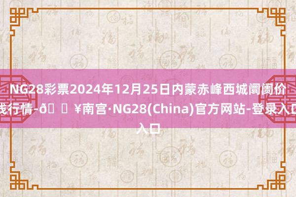 NG28彩票2024年12月25日内蒙赤峰西城阛阓价钱行情-🔥南宫·NG28(China)官方网站-登录入口