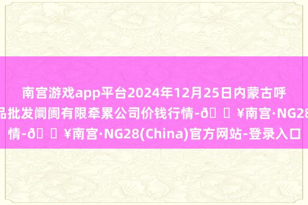 南宫游戏app平台2024年12月25日内蒙古呼和浩特市东瓦窑农副居品批发阛阓有限牵累公司价钱行情-🔥南宫·NG28(China)官方网站-登录入口