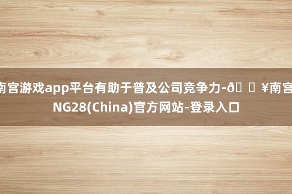 南宫游戏app平台有助于普及公司竞争力-🔥南宫·NG28(China)官方网站-登录入口