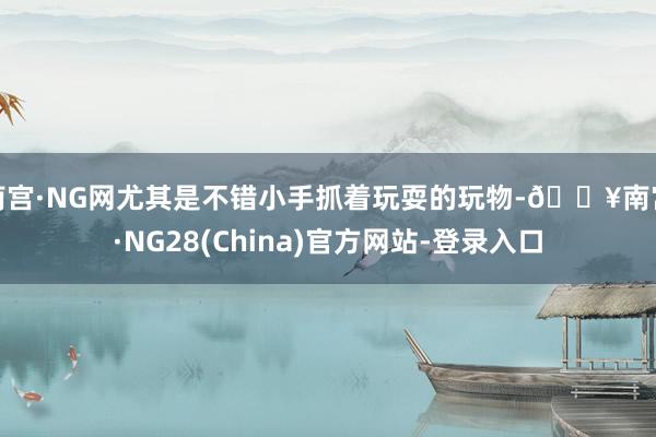 南宫·NG网尤其是不错小手抓着玩耍的玩物-🔥南宫·NG28(China)官方网站-登录入口