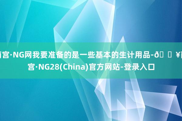 南宫·NG网我要准备的是一些基本的生计用品-🔥南宫·NG28(China)官方网站-登录入口