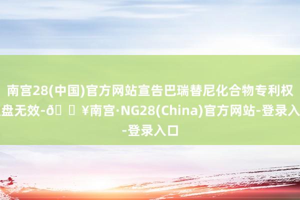 南宫28(中国)官方网站宣告巴瑞替尼化合物专利权通盘无效-🔥南宫·NG28(China)官方网站-登录入口