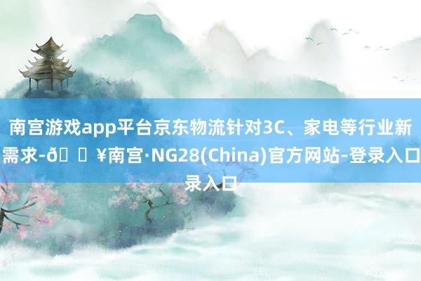 南宫游戏app平台京东物流针对3C、家电等行业新需求-🔥南宫·NG28(China)官方网站-登录入口