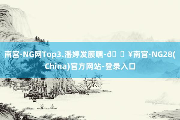 南宫·NG网Top3.潘婷发膜嘿-🔥南宫·NG28(China)官方网站-登录入口