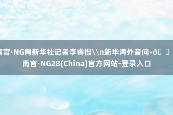 南宫·NG网新华社记者李睿摄\n新华海外音问-🔥南宫·NG28(China)官方网站-登录入口