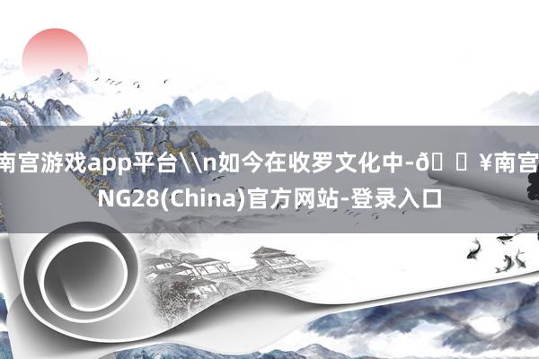 南宫游戏app平台\n如今在收罗文化中-🔥南宫·NG28(China)官方网站-登录入口