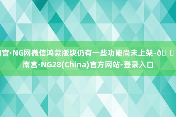 南宫·NG网微信鸿蒙版块仍有一些功能尚未上架-🔥南宫·NG28(China)官方网站-登录入口