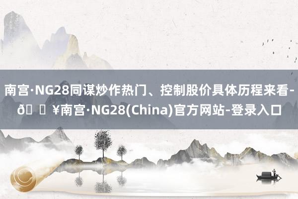 南宫·NG28同谋炒作热门、控制股价具体历程来看-🔥南宫·NG28(China)官方网站-登录入口