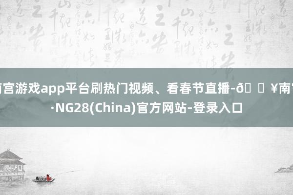 南宫游戏app平台刷热门视频、看春节直播-🔥南宫·NG28(China)官方网站-登录入口