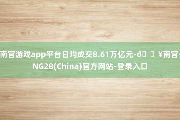 南宫游戏app平台日均成交8.61万亿元-🔥南宫·NG28(China)官方网站-登录入口