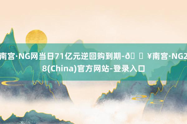 南宫·NG网当日71亿元逆回购到期-🔥南宫·NG28(China)官方网站-登录入口