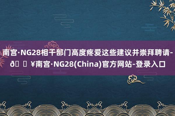 南宫·NG28相干部门高度疼爱这些建议并崇拜聘请-🔥南宫·NG28(China)官方网站-登录入口