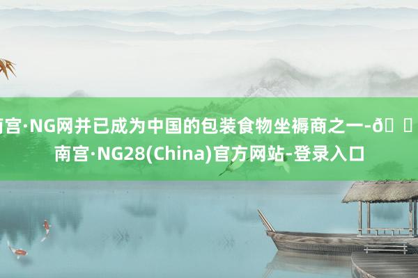 南宫·NG网并已成为中国的包装食物坐褥商之一-🔥南宫·NG28(China)官方网站-登录入口