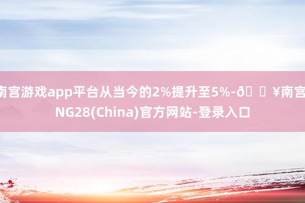 南宫游戏app平台从当今的2%提升至5%-🔥南宫·NG28(China)官方网站-登录入口