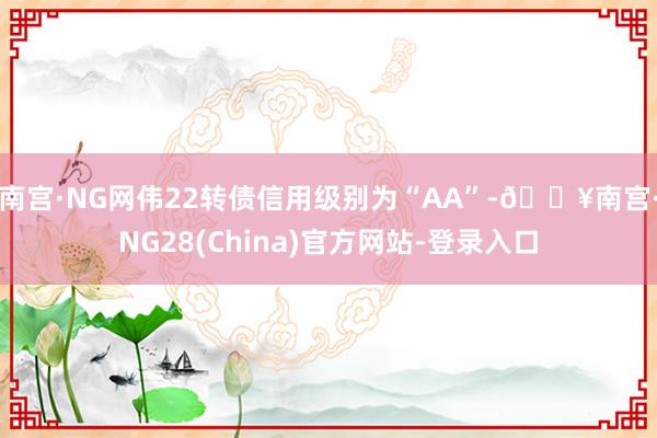 南宫·NG网伟22转债信用级别为“AA”-🔥南宫·NG28(China)官方网站-登录入口