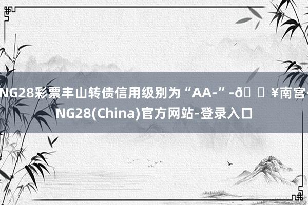 NG28彩票丰山转债信用级别为“AA-”-🔥南宫·NG28(China)官方网站-登录入口