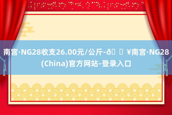 南宫·NG28收支26.00元/公斤-🔥南宫·NG28(China)官方网站-登录入口