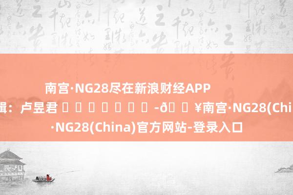 南宫·NG28尽在新浪财经APP            						株连剪辑：卢昱君 							-🔥南宫·NG28(China)官方网站-登录入口