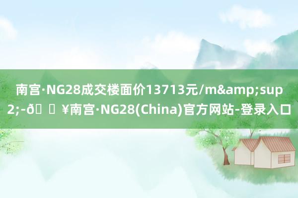 南宫·NG28成交楼面价13713元/m&sup2;-🔥南宫·NG28(China)官方网站-登录入口