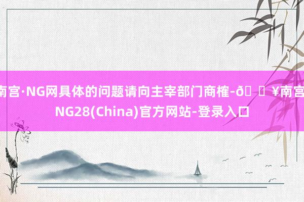 南宫·NG网具体的问题请向主宰部门商榷-🔥南宫·NG28(China)官方网站-登录入口