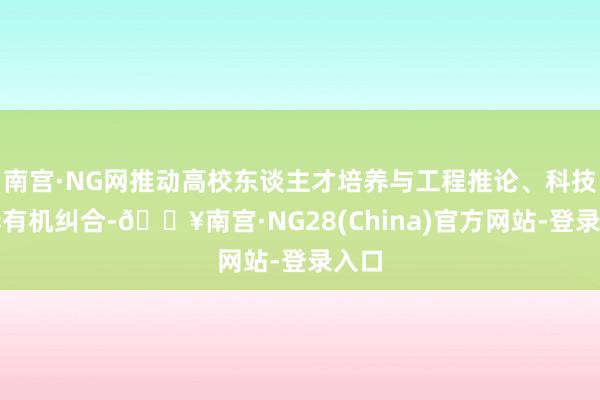 南宫·NG网推动高校东谈主才培养与工程推论、科技立异有机纠合-🔥南宫·NG28(China)官方网站-登录入口