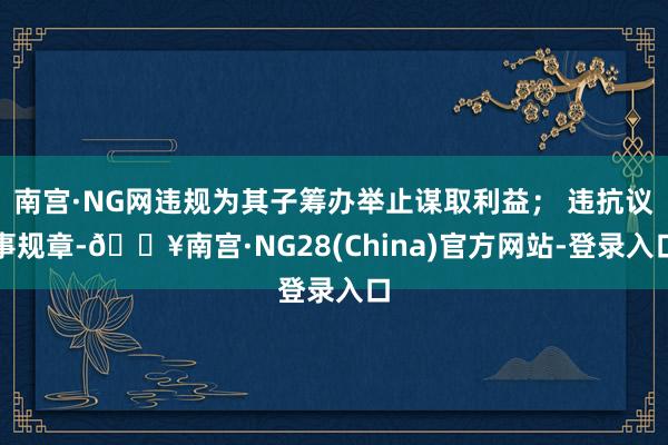 南宫·NG网违规为其子筹办举止谋取利益； 违抗议事规章-🔥南宫·NG28(China)官方网站-登录入口